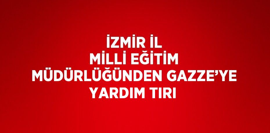 İZMİR İL MİLLİ EĞİTİM MÜDÜRLÜĞÜNDEN GAZZE’YE YARDIM TIRI