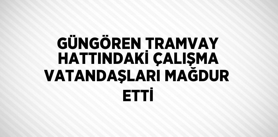 GÜNGÖREN TRAMVAY HATTINDAKİ ÇALIŞMA VATANDAŞLARI MAĞDUR ETTİ