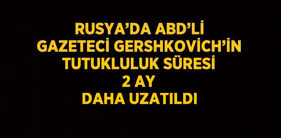 RUSYA’DA ABD’Lİ GAZETECİ GERSHKOVİCH’İN TUTUKLULUK SÜRESİ 2 AY DAHA UZATILDI