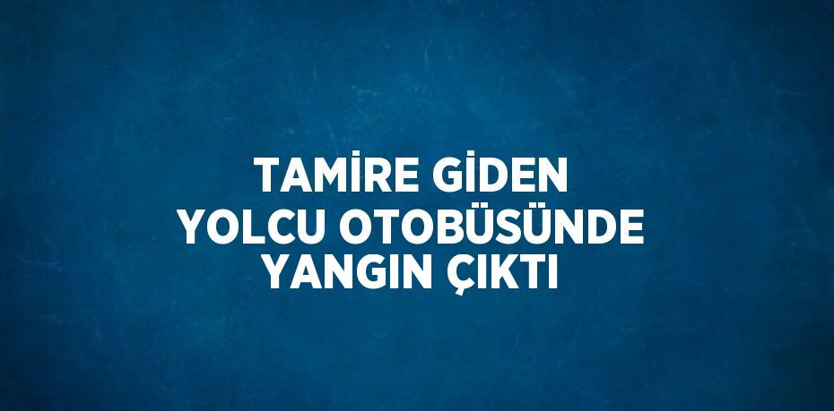 TAMİRE GİDEN YOLCU OTOBÜSÜNDE YANGIN ÇIKTI