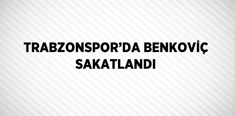 TRABZONSPOR’DA BENKOVİÇ SAKATLANDI