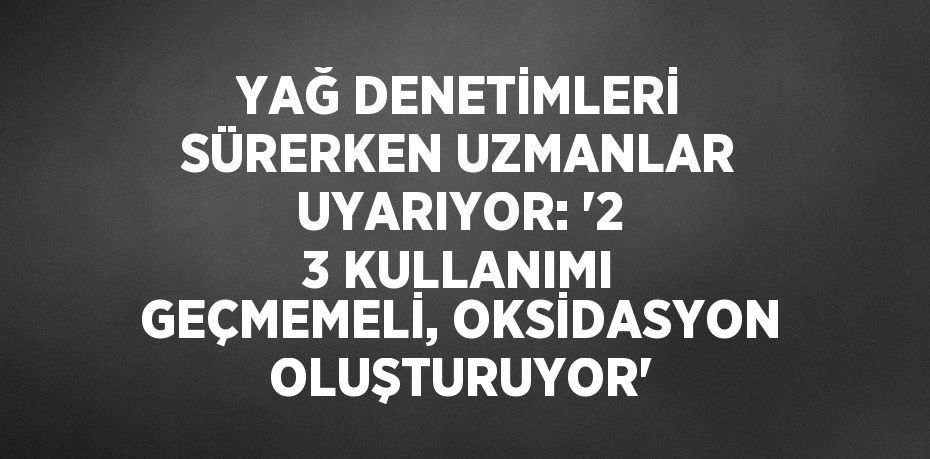 YAĞ DENETİMLERİ SÜRERKEN UZMANLAR UYARIYOR: '2 3 KULLANIMI GEÇMEMELİ, OKSİDASYON OLUŞTURUYOR'