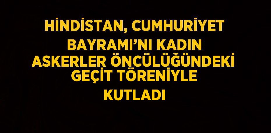 HİNDİSTAN, CUMHURİYET BAYRAMI’NI KADIN ASKERLER ÖNCÜLÜĞÜNDEKİ GEÇİT TÖRENİYLE KUTLADI