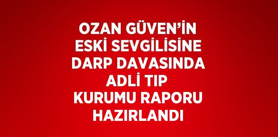 OZAN GÜVEN’İN ESKİ SEVGİLİSİNE DARP DAVASINDA ADLİ TIP KURUMU RAPORU HAZIRLANDI