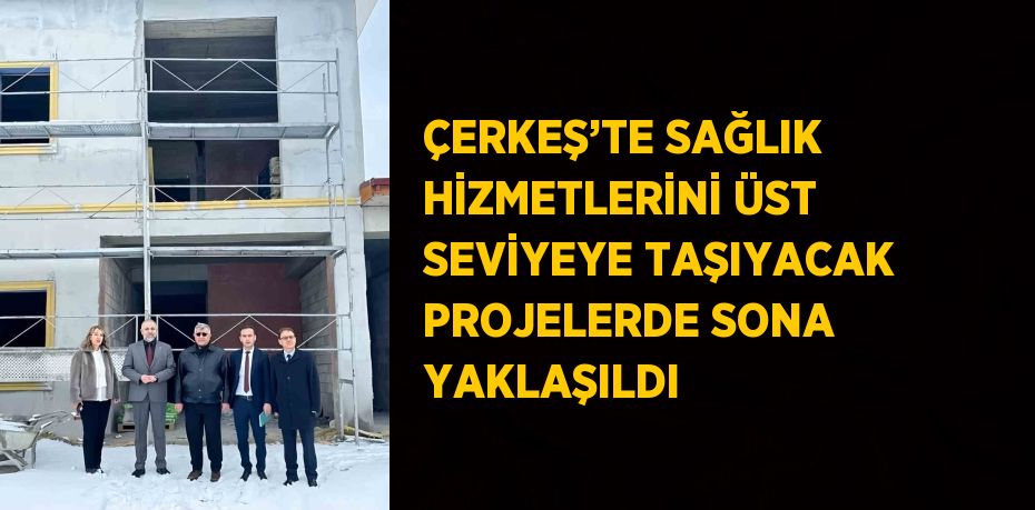 ÇERKEŞ’TE SAĞLIK HİZMETLERİNİ ÜST SEVİYEYE TAŞIYACAK PROJELERDE SONA YAKLAŞILDI