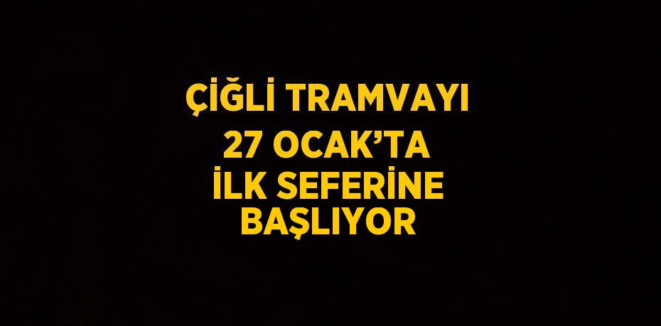 ÇİĞLİ TRAMVAYI 27 OCAK’TA İLK SEFERİNE BAŞLIYOR