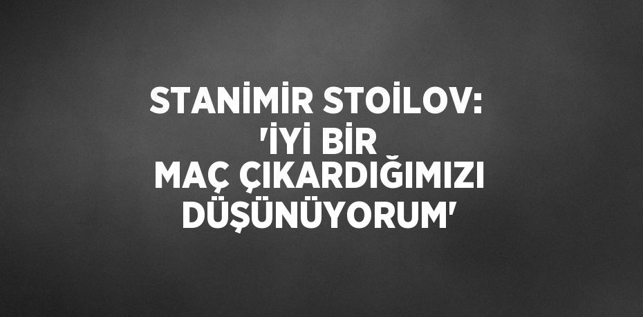 STANİMİR STOİLOV: 'İYİ BİR MAÇ ÇIKARDIĞIMIZI DÜŞÜNÜYORUM'