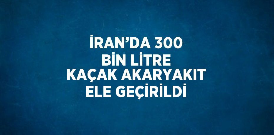 İRAN’DA 300 BİN LİTRE KAÇAK AKARYAKIT ELE GEÇİRİLDİ
