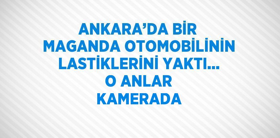 ANKARA’DA BİR MAGANDA OTOMOBİLİNİN LASTİKLERİNİ YAKTI... O ANLAR KAMERADA