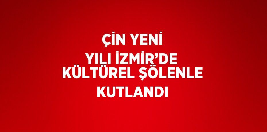 ÇİN YENİ YILI İZMİR’DE KÜLTÜREL ŞÖLENLE KUTLANDI