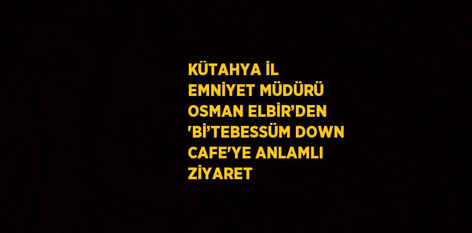 KÜTAHYA İL EMNİYET MÜDÜRÜ OSMAN ELBİR’DEN 'Bİ’TEBESSÜM DOWN CAFE'YE ANLAMLI ZİYARET