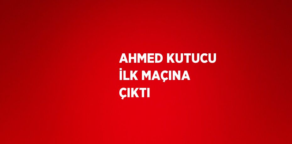 AHMED KUTUCU İLK MAÇINA ÇIKTI