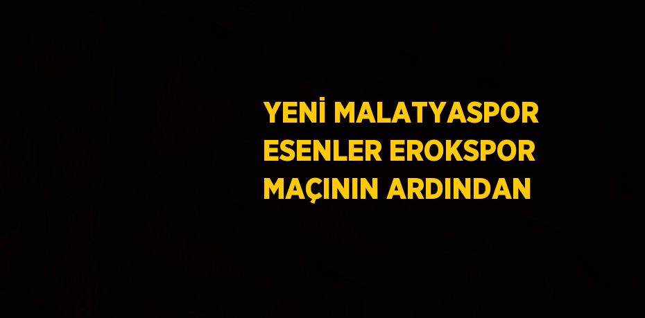 YENİ MALATYASPOR ESENLER EROKSPOR MAÇININ ARDINDAN