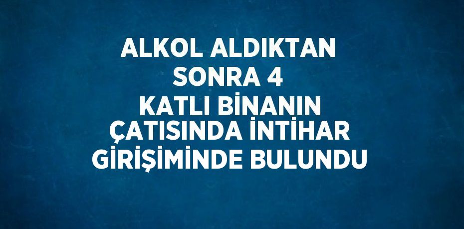 ALKOL ALDIKTAN SONRA 4 KATLI BİNANIN ÇATISINDA İNTİHAR GİRİŞİMİNDE BULUNDU