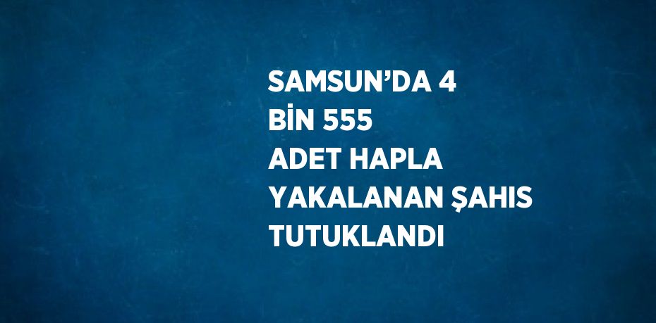 SAMSUN’DA 4 BİN 555 ADET HAPLA YAKALANAN ŞAHIS TUTUKLANDI