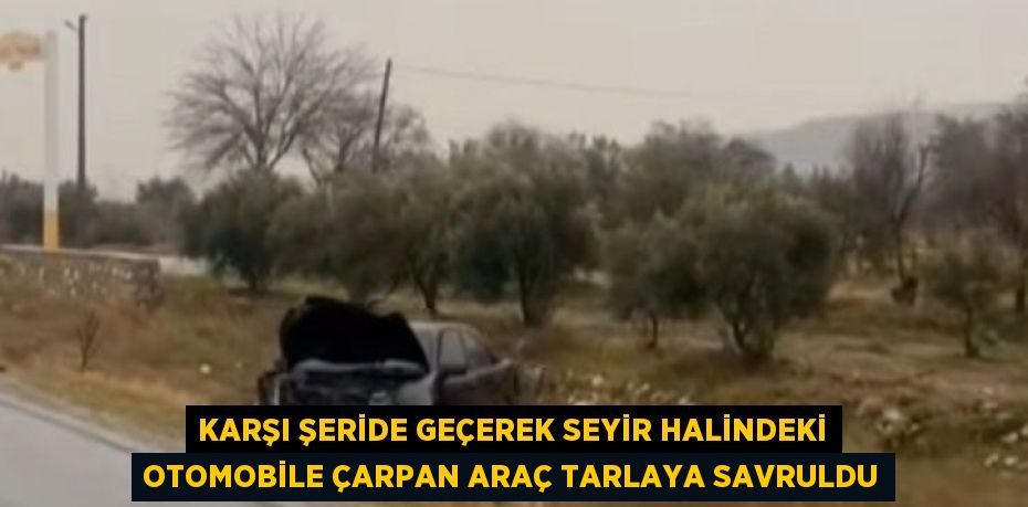 KARŞI ŞERİDE GEÇEREK SEYİR HALİNDEKİ OTOMOBİLE ÇARPAN ARAÇ TARLAYA SAVRULDU