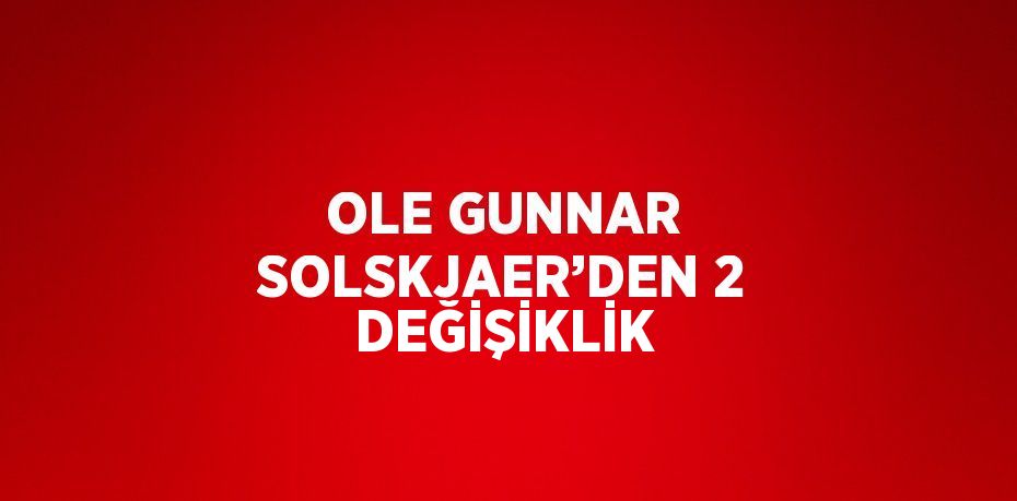 OLE GUNNAR SOLSKJAER’DEN 2 DEĞİŞİKLİK