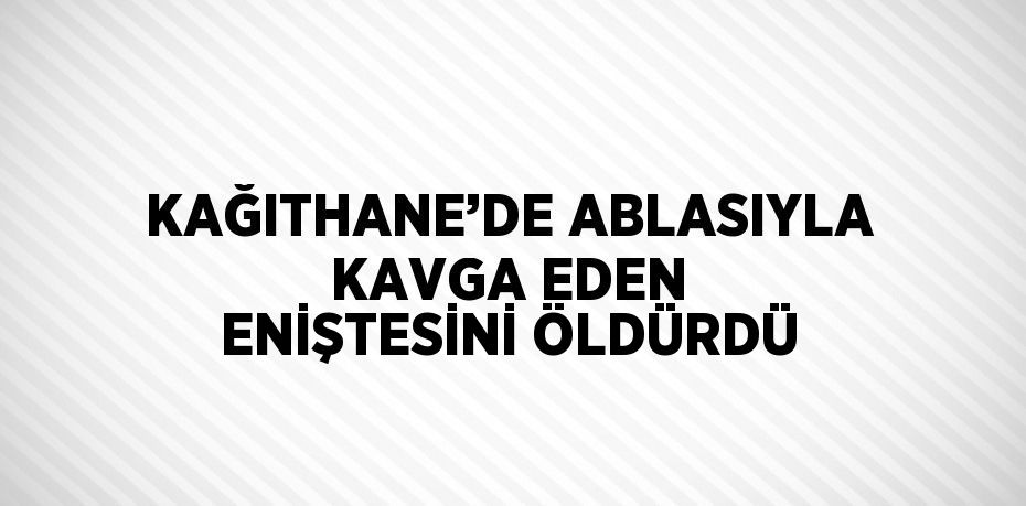 KAĞITHANE’DE ABLASIYLA KAVGA EDEN ENİŞTESİNİ ÖLDÜRDÜ