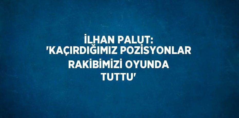 İLHAN PALUT: 'KAÇIRDIĞIMIZ POZİSYONLAR RAKİBİMİZİ OYUNDA TUTTU'