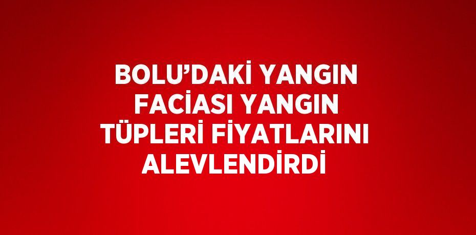 BOLU’DAKİ YANGIN FACİASI YANGIN TÜPLERİ FİYATLARINI ALEVLENDİRDİ