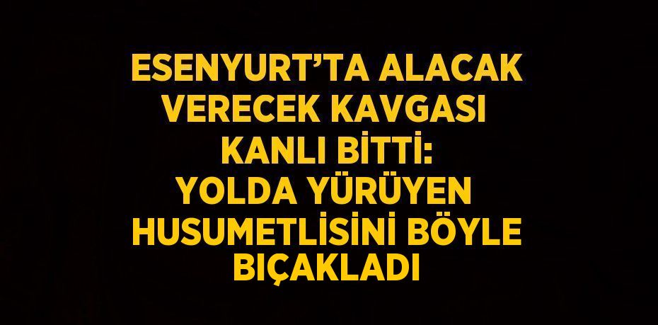 ESENYURT’TA ALACAK VERECEK KAVGASI KANLI BİTTİ: YOLDA YÜRÜYEN HUSUMETLİSİNİ BÖYLE BIÇAKLADI