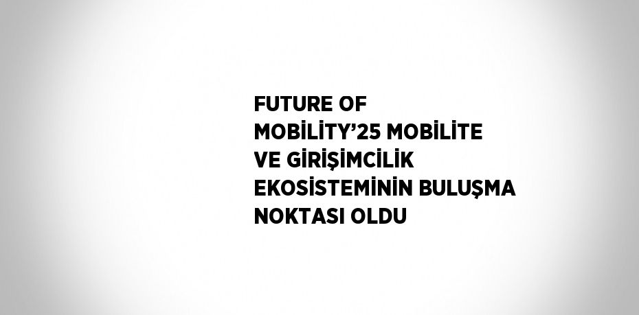 FUTURE OF MOBİLİTY’25 MOBİLİTE VE GİRİŞİMCİLİK EKOSİSTEMİNİN BULUŞMA NOKTASI OLDU