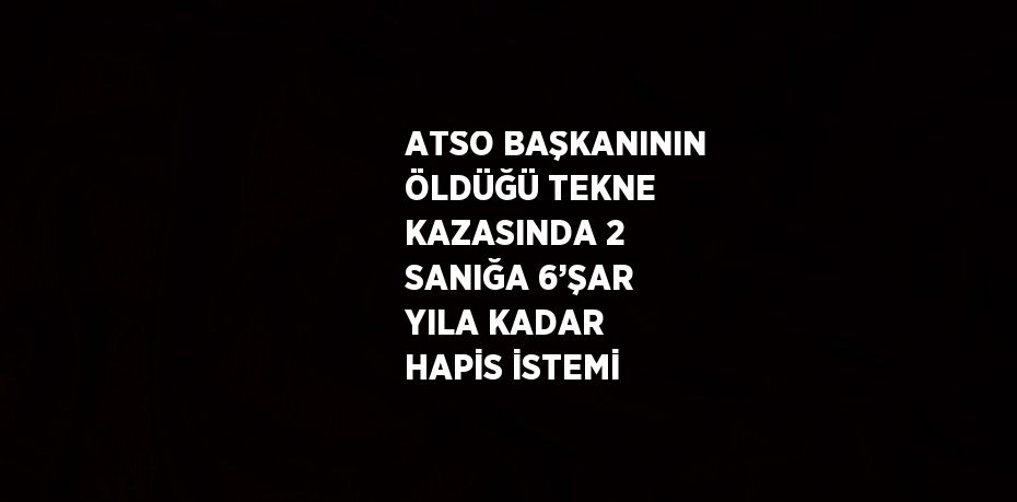 ATSO BAŞKANININ ÖLDÜĞÜ TEKNE KAZASINDA 2 SANIĞA 6’ŞAR YILA KADAR HAPİS İSTEMİ