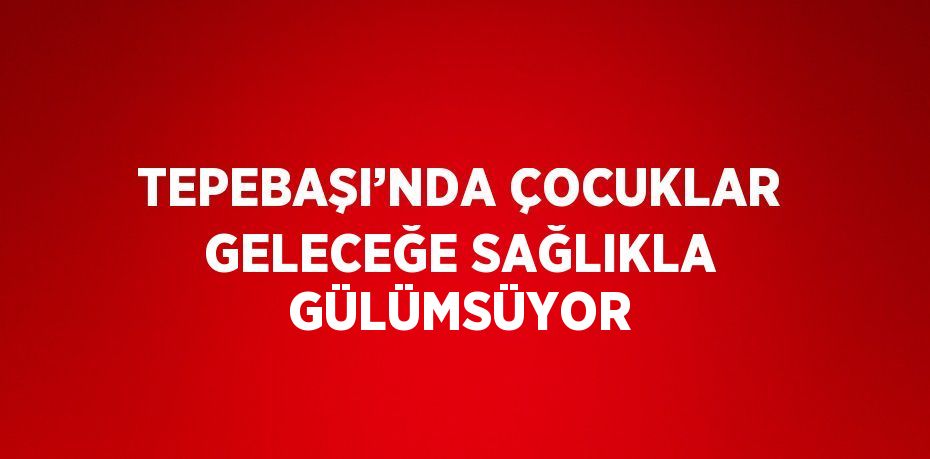 TEPEBAŞI’NDA ÇOCUKLAR GELECEĞE SAĞLIKLA GÜLÜMSÜYOR