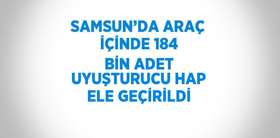 SAMSUN’DA ARAÇ İÇİNDE 184 BİN ADET UYUŞTURUCU HAP ELE GEÇİRİLDİ
