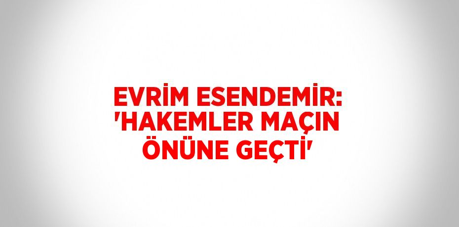 EVRİM ESENDEMİR: 'HAKEMLER MAÇIN ÖNÜNE GEÇTİ'