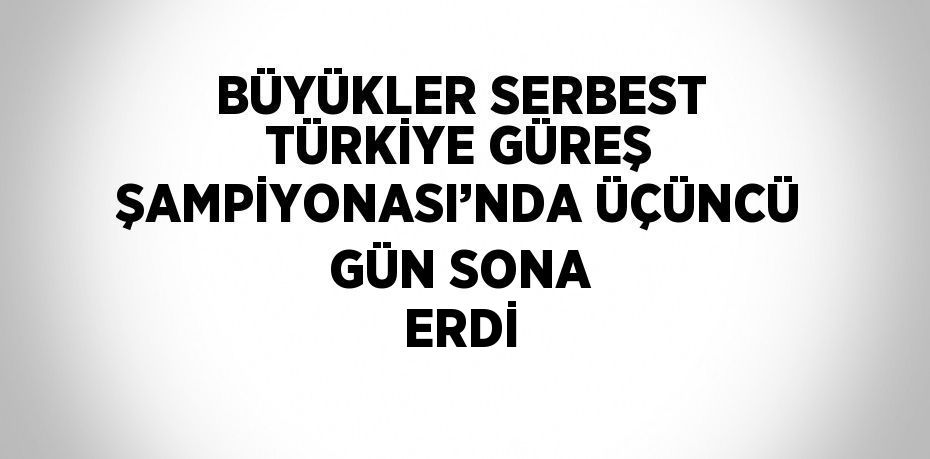 BÜYÜKLER SERBEST TÜRKİYE GÜREŞ ŞAMPİYONASI’NDA ÜÇÜNCÜ GÜN SONA ERDİ