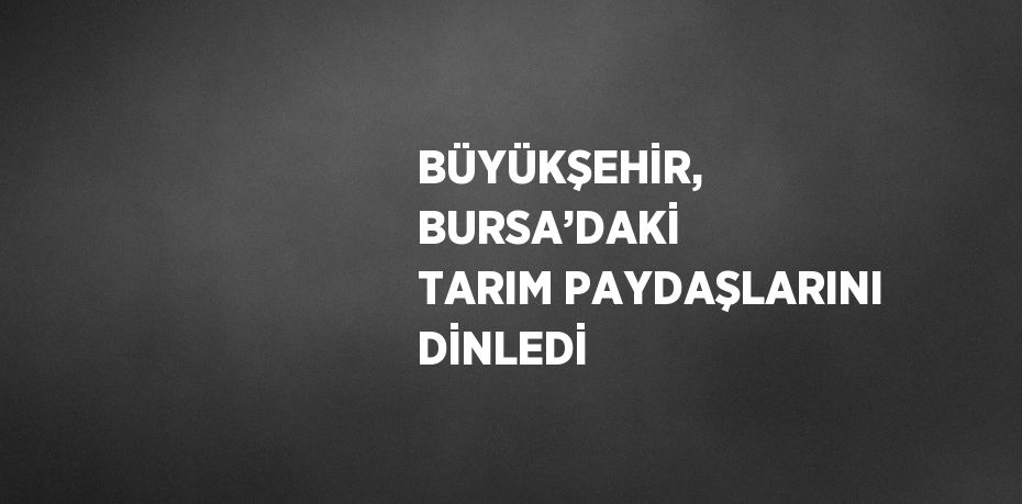 BÜYÜKŞEHİR, BURSA’DAKİ TARIM PAYDAŞLARINI DİNLEDİ