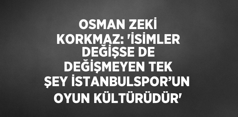 OSMAN ZEKİ KORKMAZ: 'İSİMLER DEĞİŞSE DE DEĞİŞMEYEN TEK ŞEY İSTANBULSPOR’UN OYUN KÜLTÜRÜDÜR'