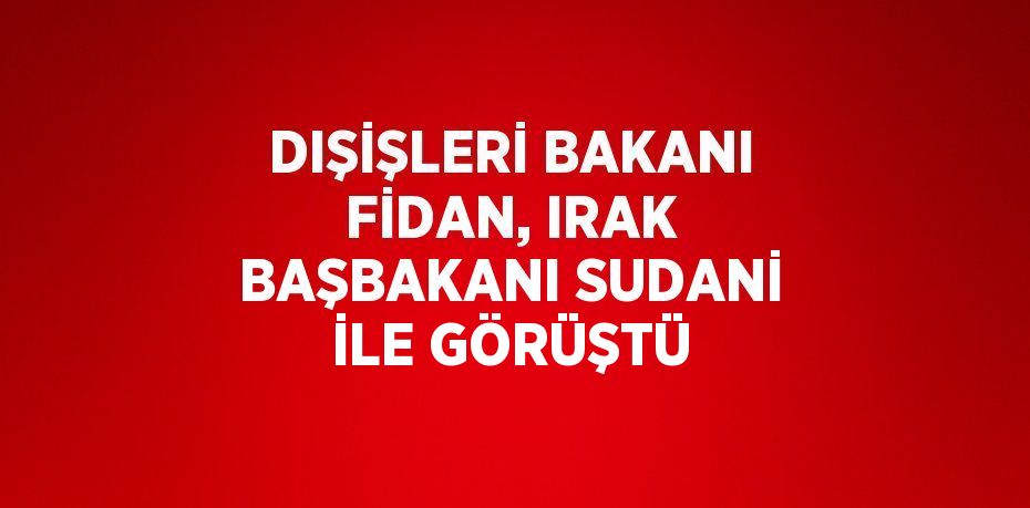 DIŞİŞLERİ BAKANI FİDAN, IRAK BAŞBAKANI SUDANİ İLE GÖRÜŞTÜ