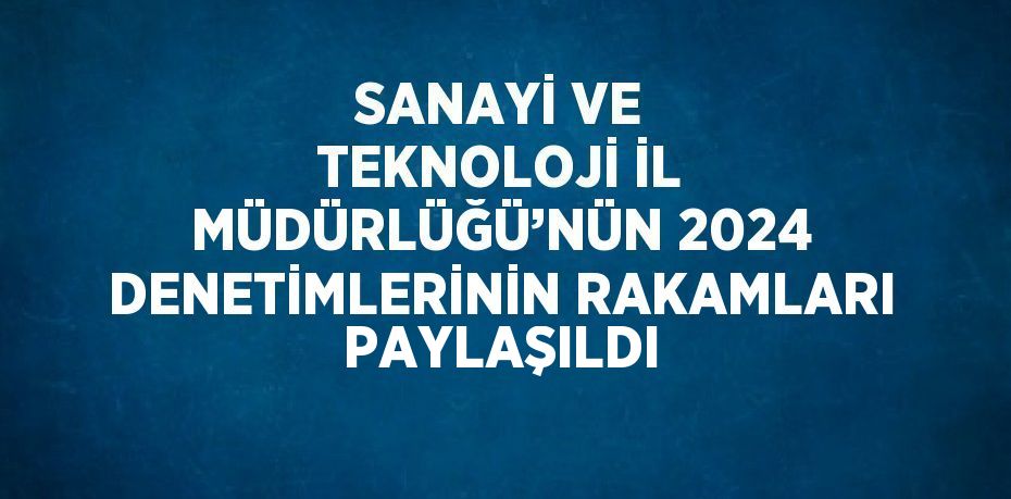 SANAYİ VE TEKNOLOJİ İL MÜDÜRLÜĞÜ’NÜN 2024 DENETİMLERİNİN RAKAMLARI PAYLAŞILDI