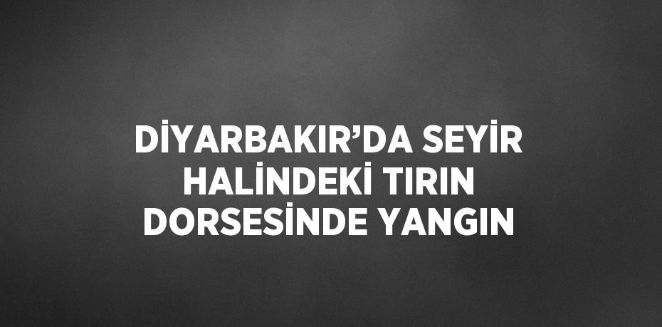 DİYARBAKIR’DA SEYİR HALİNDEKİ TIRIN DORSESİNDE YANGIN