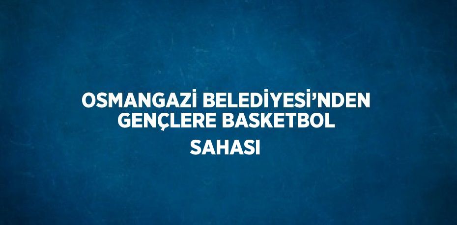 OSMANGAZİ BELEDİYESİ’NDEN GENÇLERE BASKETBOL SAHASI