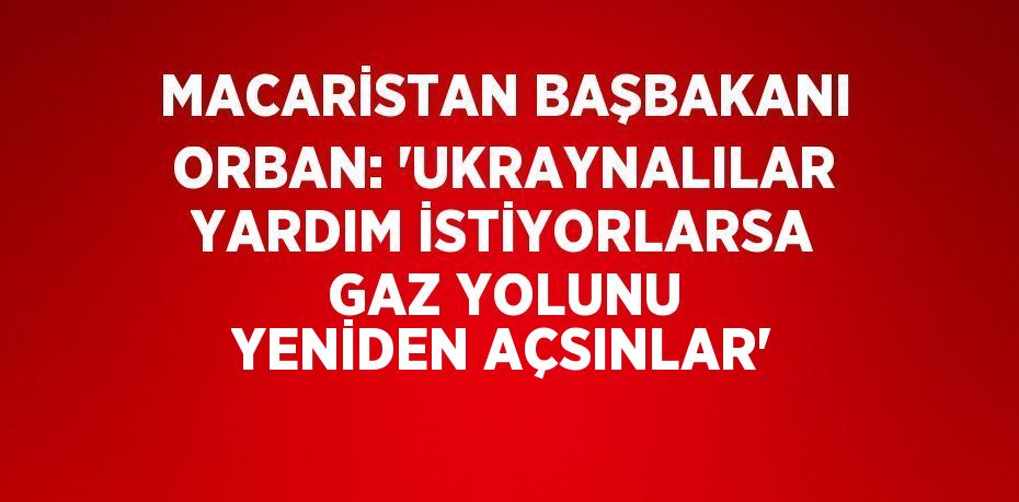 MACARİSTAN BAŞBAKANI ORBAN: 'UKRAYNALILAR YARDIM İSTİYORLARSA GAZ YOLUNU YENİDEN AÇSINLAR'