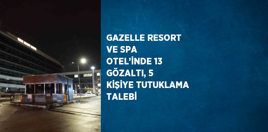 GAZELLE RESORT VE SPA OTEL’İNDE 13 GÖZALTI, 5 KİŞİYE TUTUKLAMA TALEBİ