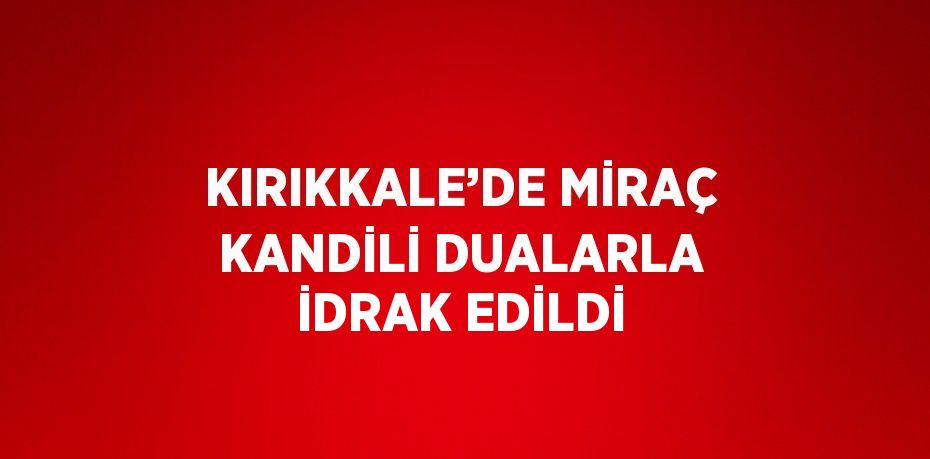 KIRIKKALE’DE MİRAÇ KANDİLİ DUALARLA İDRAK EDİLDİ