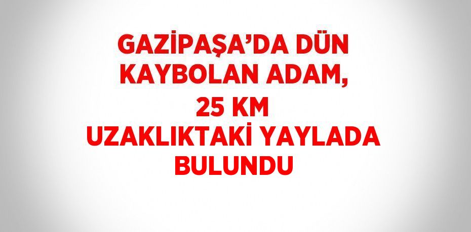 GAZİPAŞA’DA DÜN KAYBOLAN ADAM, 25 KM UZAKLIKTAKİ YAYLADA BULUNDU