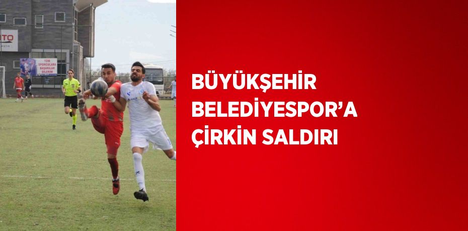 BÜYÜKŞEHİR BELEDİYESPOR’A ÇİRKİN SALDIRI