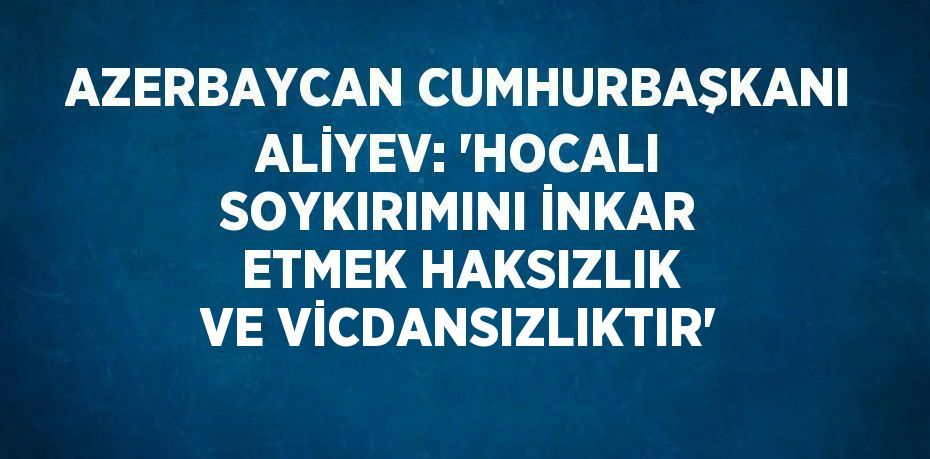 AZERBAYCAN CUMHURBAŞKANI ALİYEV: 'HOCALI SOYKIRIMINI İNKAR ETMEK HAKSIZLIK VE VİCDANSIZLIKTIR'