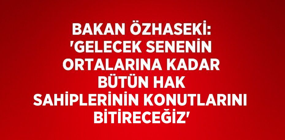 BAKAN ÖZHASEKİ: 'GELECEK SENENİN ORTALARINA KADAR BÜTÜN HAK SAHİPLERİNİN KONUTLARINI BİTİRECEĞİZ'