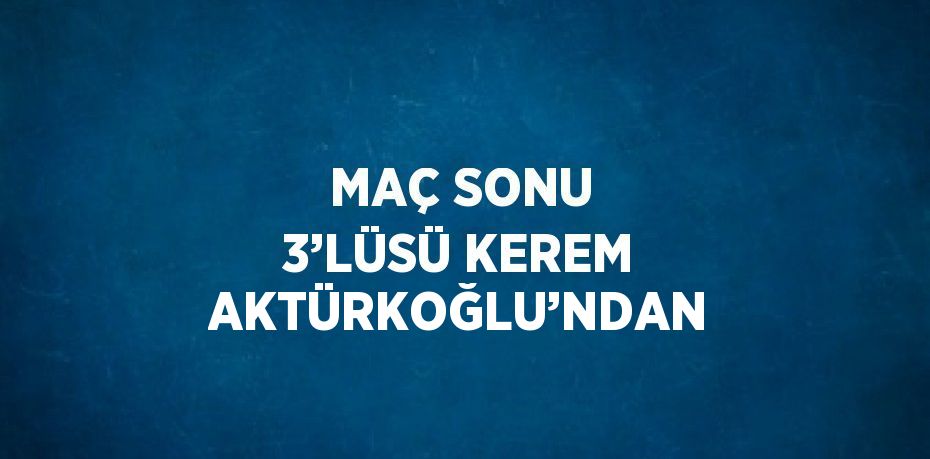 MAÇ SONU 3’LÜSÜ KEREM AKTÜRKOĞLU’NDAN