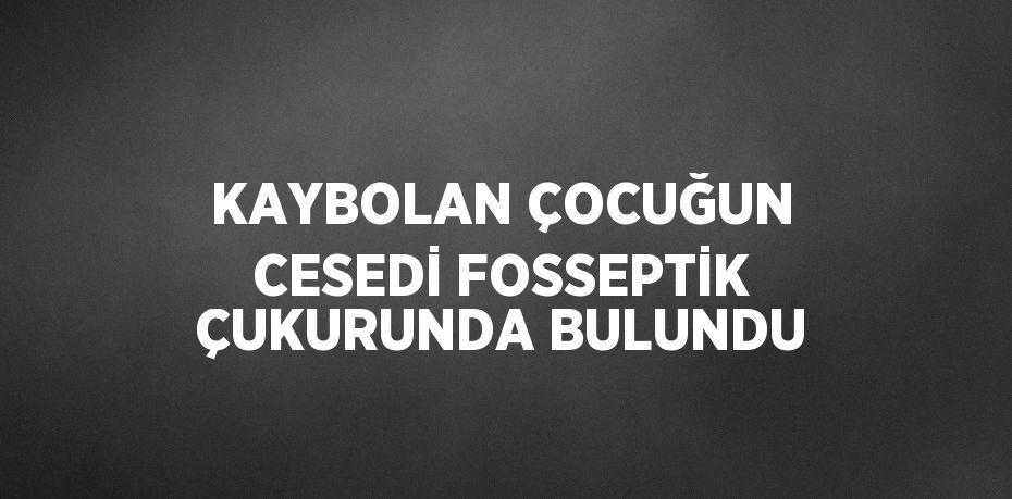 KAYBOLAN ÇOCUĞUN CESEDİ FOSSEPTİK ÇUKURUNDA BULUNDU