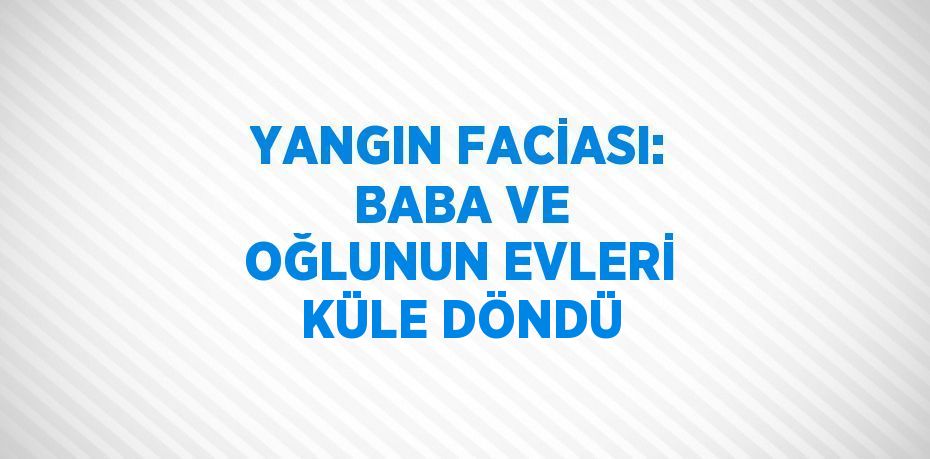 YANGIN FACİASI: BABA VE OĞLUNUN EVLERİ KÜLE DÖNDÜ