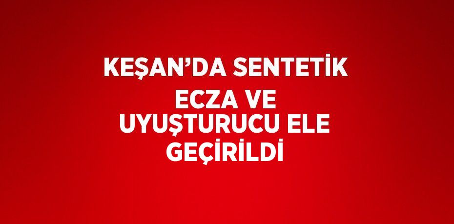 KEŞAN’DA SENTETİK ECZA VE UYUŞTURUCU ELE GEÇİRİLDİ