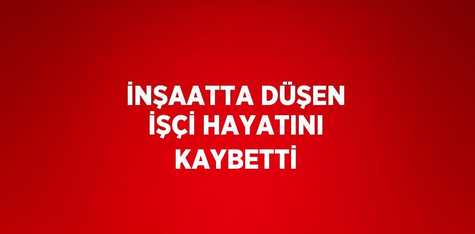 İNŞAATTA DÜŞEN İŞÇİ HAYATINI KAYBETTİ