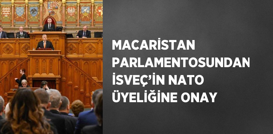 MACARİSTAN PARLAMENTOSUNDAN İSVEÇ’İN NATO ÜYELİĞİNE ONAY